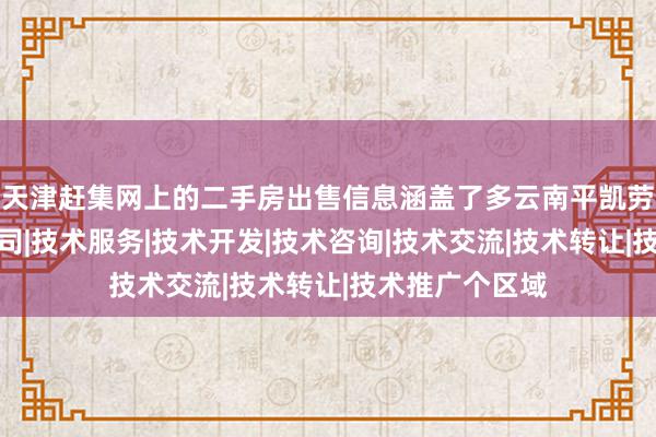 天津赶集网上的二手房出售信息涵盖了多云南平凯劳务分包有限公司|技术服务|技术开发|技术咨询|技术交流|技术转让|技术推广个区域