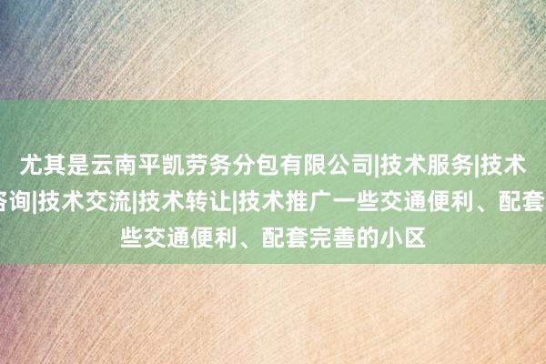 尤其是云南平凯劳务分包有限公司|技术服务|技术开发|技术咨询|技术交流|技术转让|技术推广一些交通便利、配套完善的小区