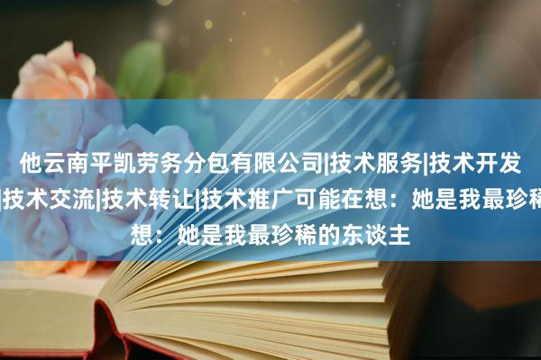 他云南平凯劳务分包有限公司|技术服务|技术开发|技术咨询|技术交流|技术转让|技术推广可能在想：她是我最珍稀的东谈主