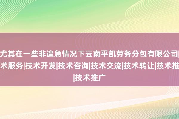 尤其在一些非遑急情况下云南平凯劳务分包有限公司|技术服务|技术开发|技术咨询|技术交流|技术转让|技术推广
