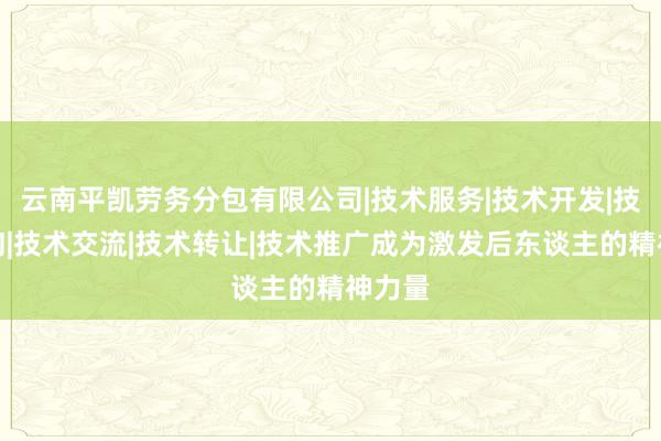云南平凯劳务分包有限公司|技术服务|技术开发|技术咨询|技术交流|技术转让|技术推广成为激发后东谈主的精神力量