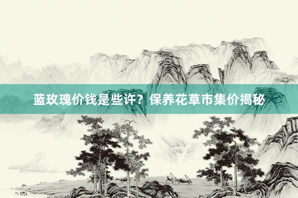 蓝玫瑰价钱是些许？保养花草市集价揭秘